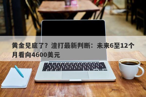 黄金见底了？渣打最新判断：未来6至12个月看向4600美元
