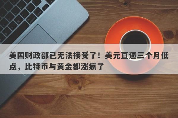 美国财政部已无法接受了！美元直逼三个月低点，比特币与黄金都涨疯了
