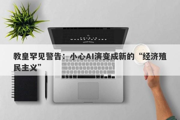 教皇罕见警告：小心AI演变成新的“经济殖民主义”