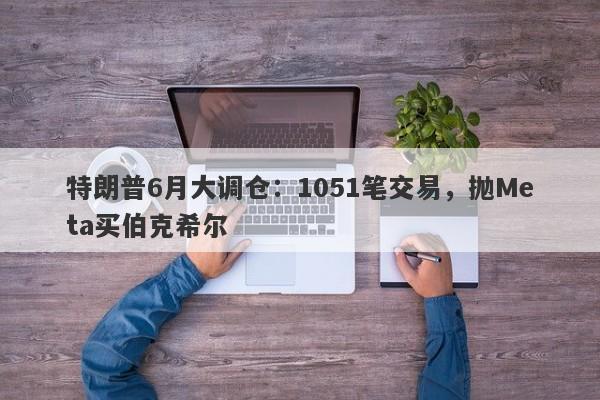特朗普6月大调仓：1051笔交易，抛Meta买伯克希尔