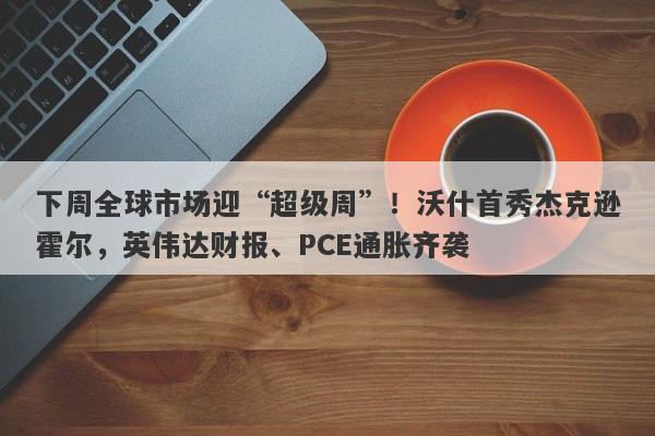 下周全球市场迎“超级周”！沃什首秀杰克逊霍尔，英伟达财报、PCE通胀齐袭