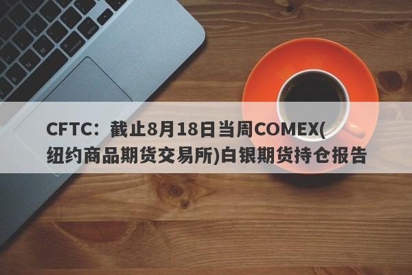 CFTC：截止8月18日当周COMEX(纽约商品期货交易所)白银期货持仓报告