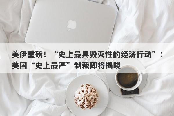 美伊重磅！“史上最具毁灭性的经济行动”：美国“史上最严”制裁即将揭晓