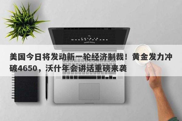 美国今日将发动新一轮经济制裁！黄金发力冲破4650，沃什年会讲话重磅来袭