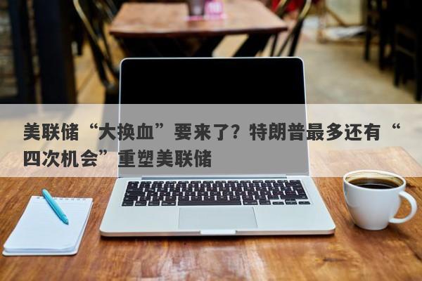 美联储“大换血”要来了？特朗普最多还有“四次机会”重塑美联储