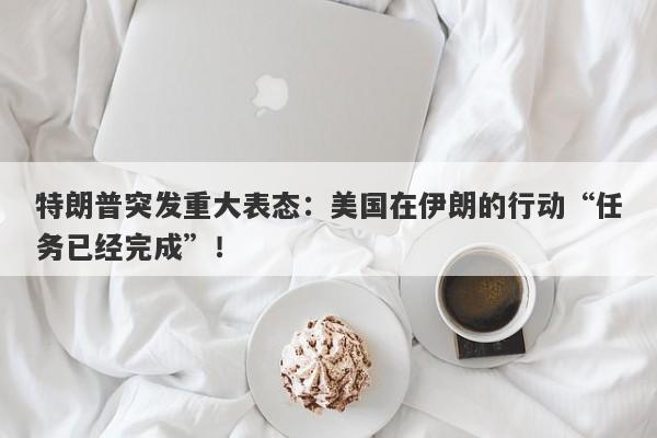 特朗普突发重大表态：美国在伊朗的行动“任务已经完成”！