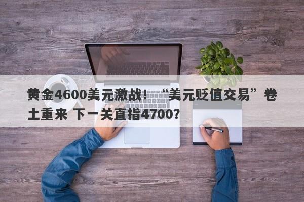 黄金4600美元激战！“美元贬值交易”卷土重来 下一关直指4700？