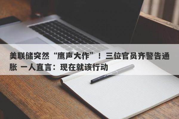 美联储突然“鹰声大作”！三位官员齐警告通胀 一人直言：现在就该行动