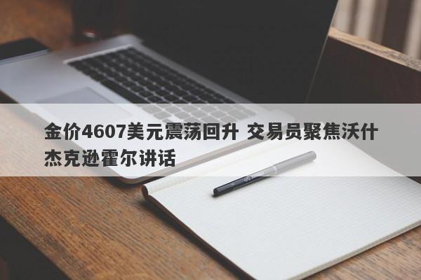 金价4607美元震荡回升 交易员聚焦沃什杰克逊霍尔讲话
