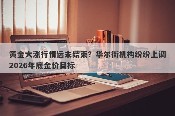 黄金大涨行情远未结束？华尔街机构纷纷上调2026年底金价目标