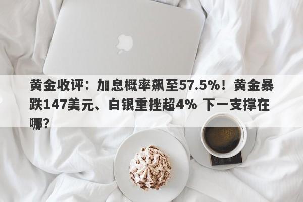 黄金收评：加息概率飙至57.5%！黄金暴跌147美元、白银重挫超4% 下一支撑在哪？