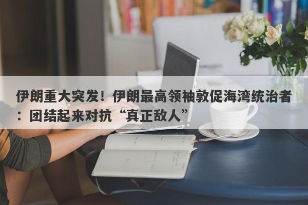 伊朗重大突发！伊朗最高领袖敦促海湾统治者：团结起来对抗“真正敌人”