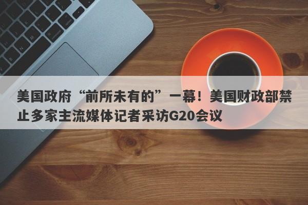 美国政府“前所未有的”一幕！美国财政部禁止多家主流媒体记者采访G20会议