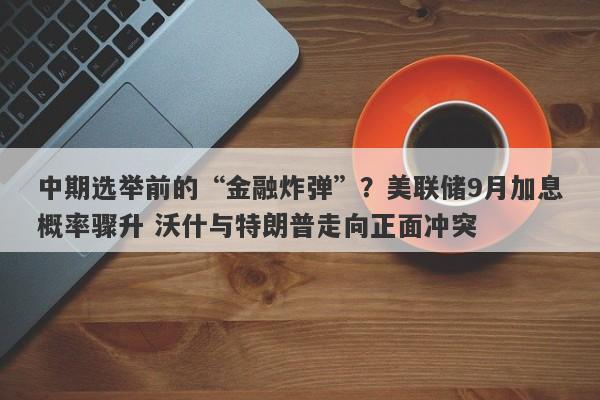 中期选举前的“金融炸弹”？美联储9月加息概率骤升 沃什与特朗普走向正面冲突