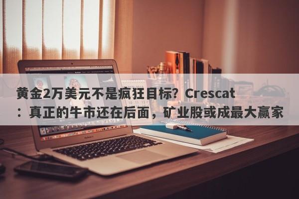 黄金2万美元不是疯狂目标？Crescat：真正的牛市还在后面，矿业股或成最大赢家