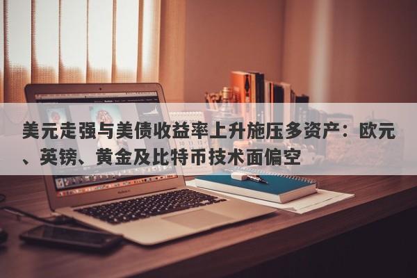 美元走强与美债收益率上升施压多资产：欧元、英镑、黄金及比特币技术面偏空