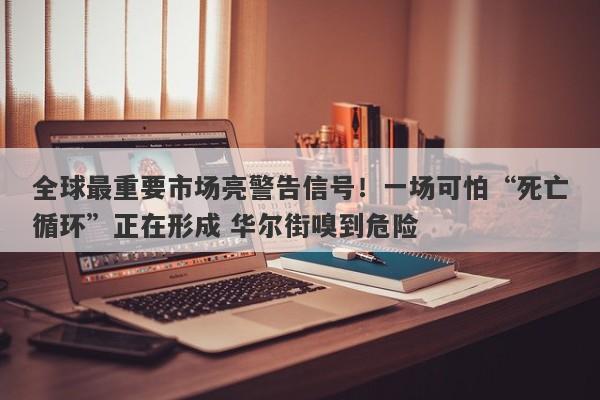 全球最重要市场亮警告信号！一场可怕“死亡循环”正在形成 华尔街嗅到危险