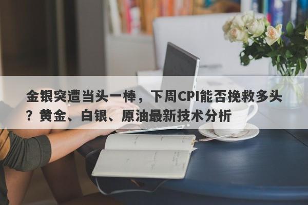 金银突遭当头一棒，下周CPI能否挽救多头？黄金、白银、原油最新技术分析