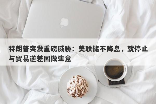 特朗普突发重磅威胁：美联储不降息，就停止与贸易逆差国做生意