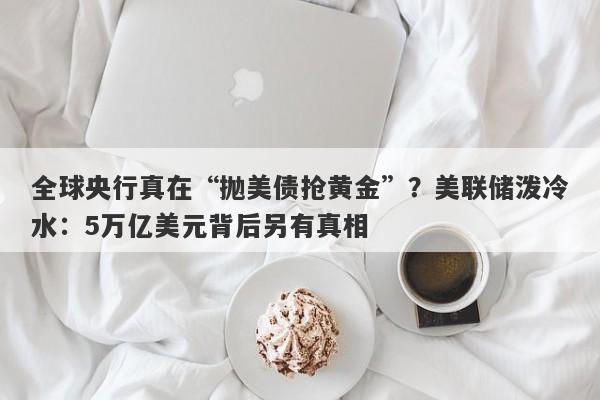 全球央行真在“抛美债抢黄金”？美联储泼冷水：5万亿美元背后另有真相