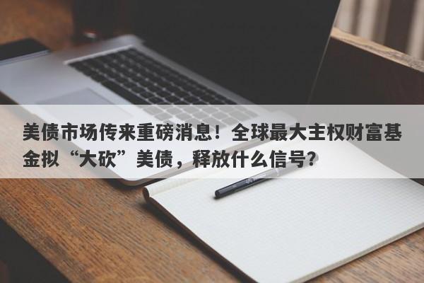 美债市场传来重磅消息！全球最大主权财富基金拟“大砍”美债，释放什么信号？