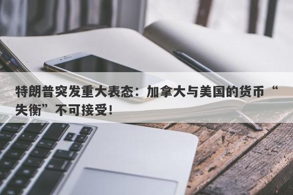 特朗普突发重大表态：加拿大与美国的货币“失衡”不可接受！