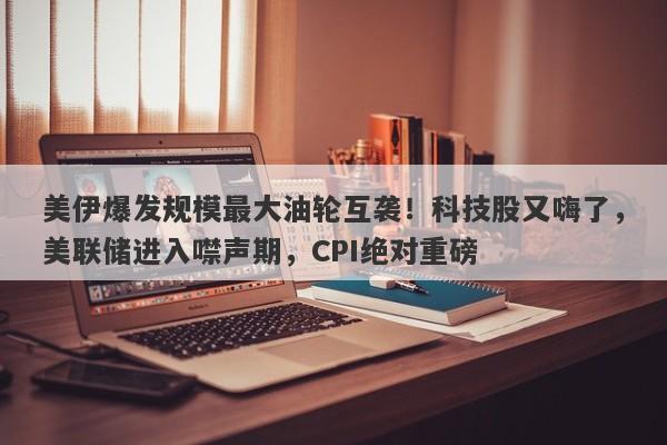 美伊爆发规模最大油轮互袭！科技股又嗨了，美联储进入噤声期，CPI绝对重磅