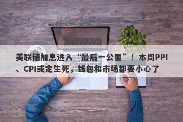 美联储加息进入“最后一公里”！本周PPI、CPI或定生死，钱包和市场都要小心了