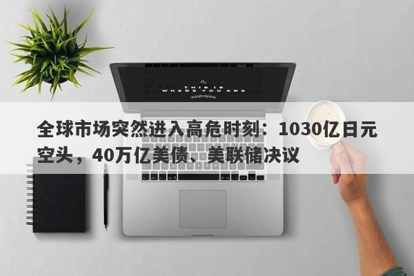 全球市场突然进入高危时刻：1030亿日元空头，40万亿美债、美联储决议