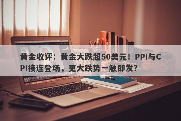 黄金收评：黄金大跌超50美元！PPI与CPI接连登场，更大跌势一触即发？