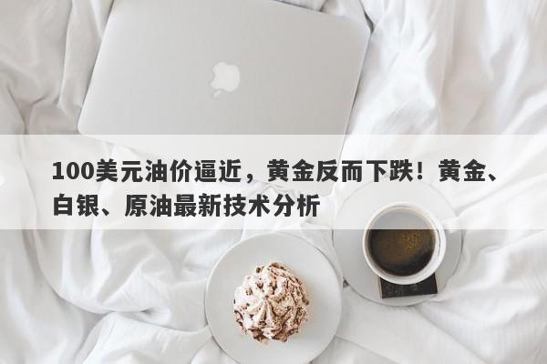 100美元油价逼近，黄金反而下跌！黄金、白银、原油最新技术分析