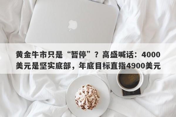 黄金牛市只是“暂停”？高盛喊话：4000美元是坚实底部，年底目标直指4900美元