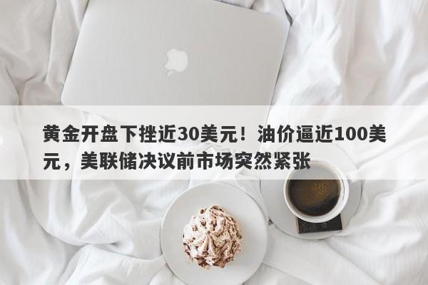 黄金开盘下挫近30美元！油价逼近100美元，美联储决议前市场突然紧张