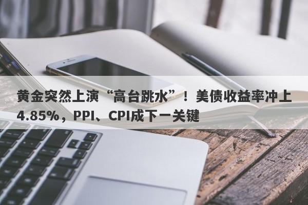 黄金突然上演“高台跳水”！美债收益率冲上4.85%，PPI、CPI成下一关键