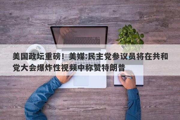 美国政坛重磅！美媒:民主党参议员将在共和党大会爆炸性视频中称赞特朗普