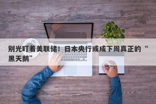 别光盯着美联储！日本央行或成下周真正的“黑天鹅”