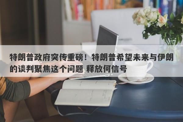 特朗普政府突传重磅！特朗普希望未来与伊朗的谈判聚焦这个问题 释放何信号