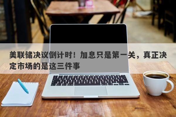 美联储决议倒计时！加息只是第一关，真正决定市场的是这三件事