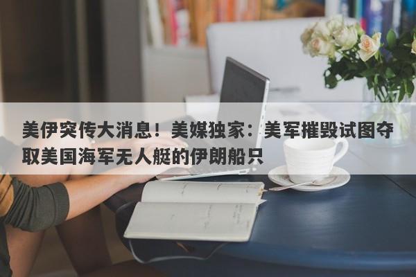 美伊突传大消息！美媒独家：美军摧毁试图夺取美国海军无人艇的伊朗船只