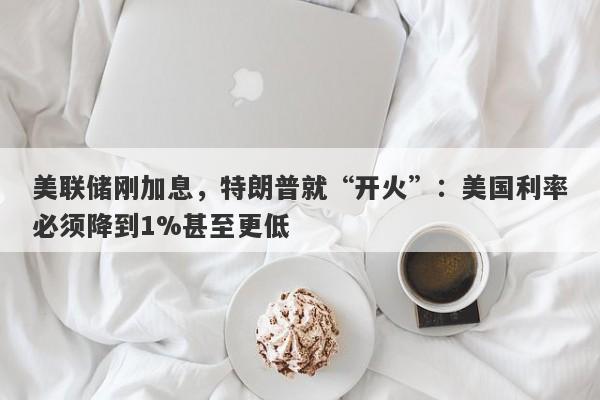 美联储刚加息，特朗普就“开火”：美国利率必须降到1%甚至更低