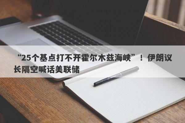 “25个基点打不开霍尔木兹海峡”！伊朗议长隔空喊话美联储