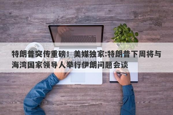 特朗普突传重磅!美媒独家:特朗普下周将与海湾国家领导人举行伊朗问题会谈