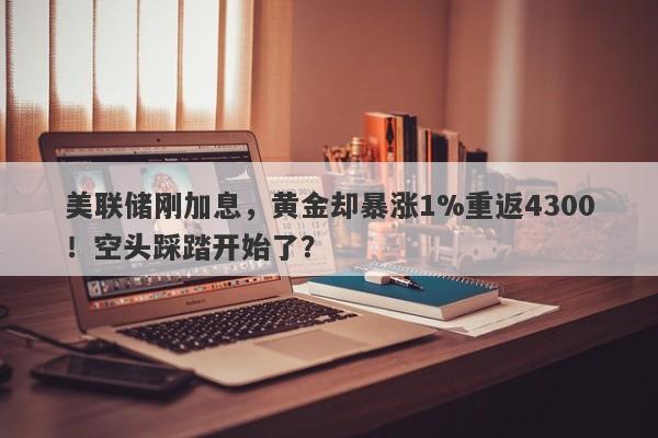 美联储刚加息，黄金却暴涨1%重返4300！空头踩踏开始了？