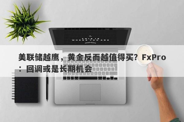 美联储越鹰，黄金反而越值得买？FxPro：回调或是长期机会