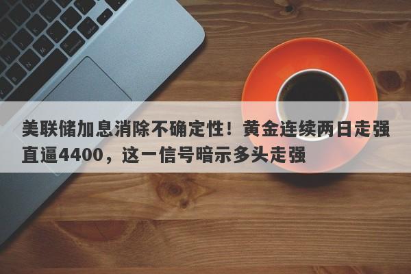 美联储加息消除不确定性！黄金连续两日走强直逼4400，这一信号暗示多头走强