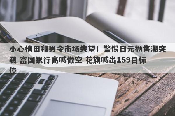 小心植田和男令市场失望！警惕日元抛售潮突袭 富国银行高喊做空 花旗喊出159目标位
