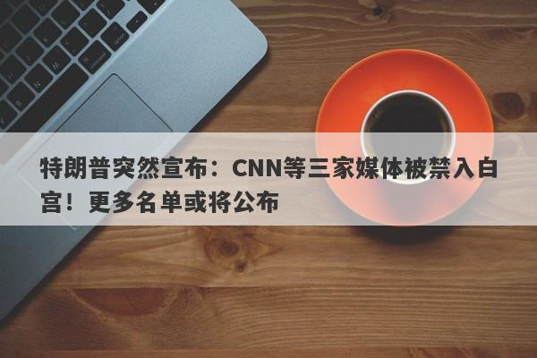 特朗普突然宣布：CNN等三家媒体被禁入白宫！更多名单或将公布