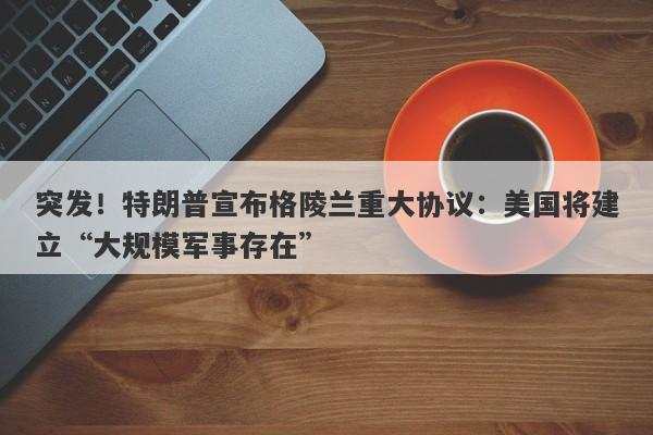 突发！特朗普宣布格陵兰重大协议：美国将建立“大规模军事存在”