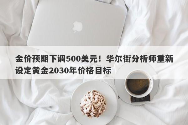金价预期下调500美元！华尔街分析师重新设定黄金2030年价格目标