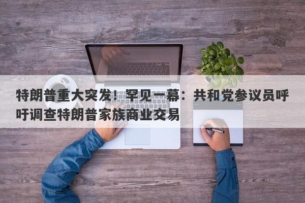 特朗普重大突发！罕见一幕：共和党参议员呼吁调查特朗普家族商业交易